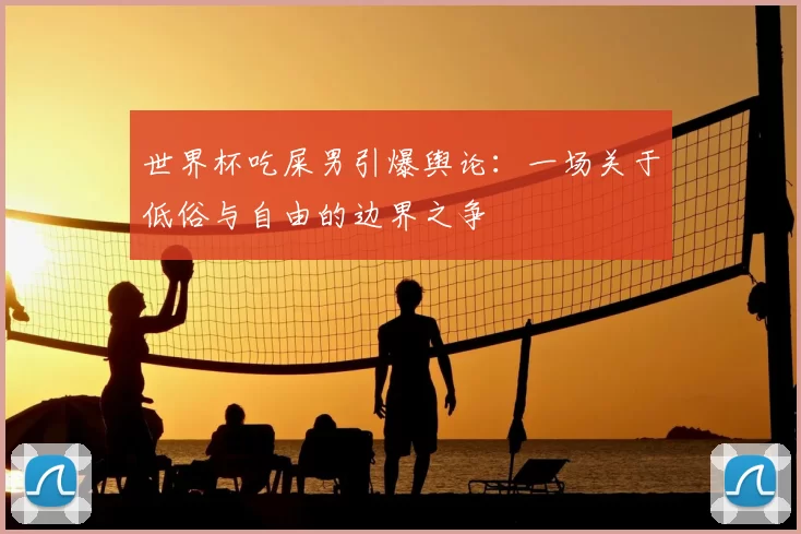 世界杯吃屎男引爆舆论：一场关于低俗与自由的边界之争