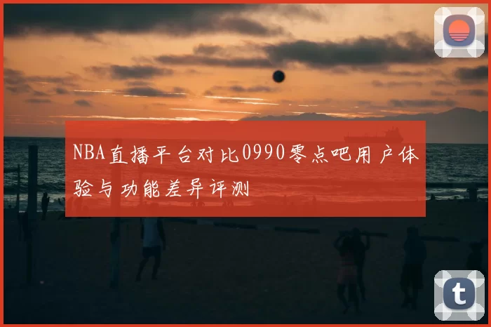 NBA直播平台对比0990零点吧用户体验与功能差异评测