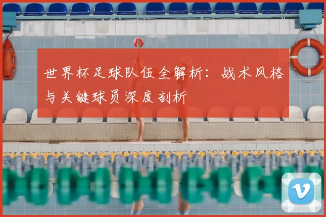 世界杯足球队伍全解析:战术风格与关键球员深度剖析