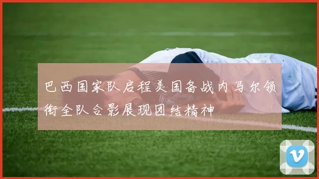 巴西国家队启程美国备战内马尔领衔全队合影展现团结精神