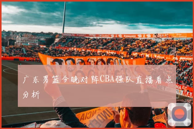 广东男篮今晚对阵CBA强队直播看点分析