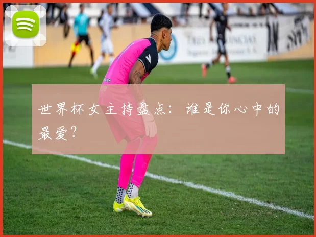 世界杯女主持盘点：谁是你心中的最爱？