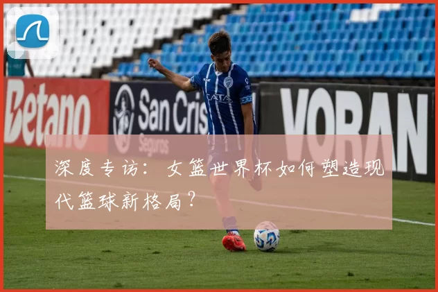 深度专访：女篮世界杯如何塑造现代篮球新格局？