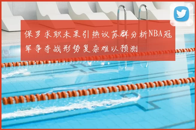 保罗求职未果引热议苏群分析NBA冠军争夺战形势复杂难以预测