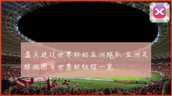 盘点进过世界杯的亚洲球队 亚洲足球版图与世界杯征程一览