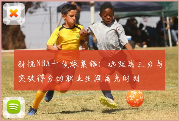 孙悦NBA十佳球集锦：远距离三分与突破得分的职业生涯高光时刻