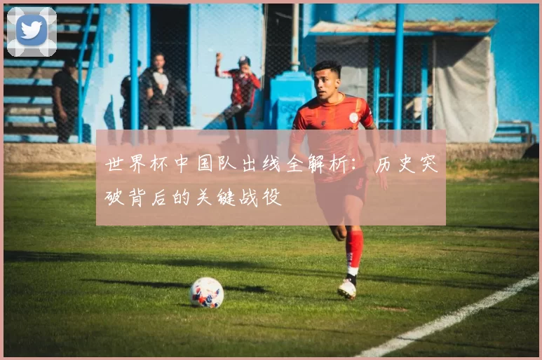 世界杯中国队出线全解析：历史突破背后的关键战役