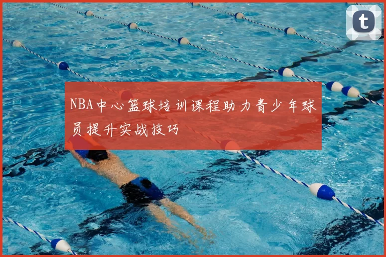NBA中心篮球培训课程助力青少年球员提升实战技巧