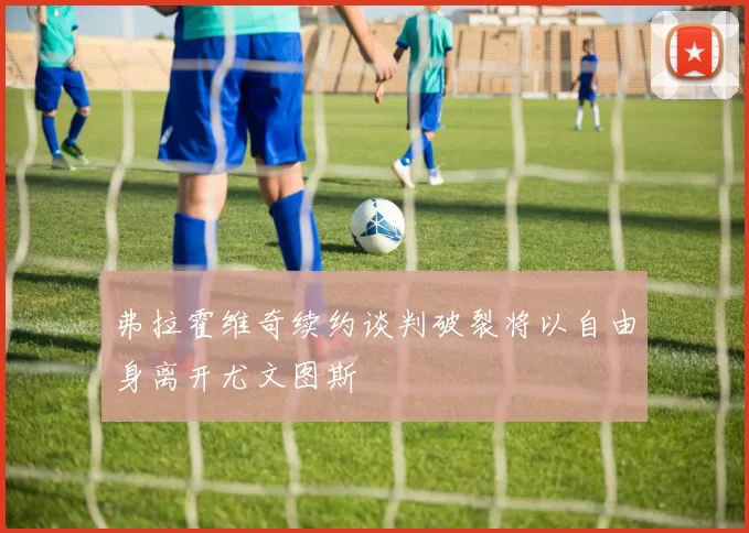 弗拉霍维奇续约谈判破裂将以自由身离开尤文图斯