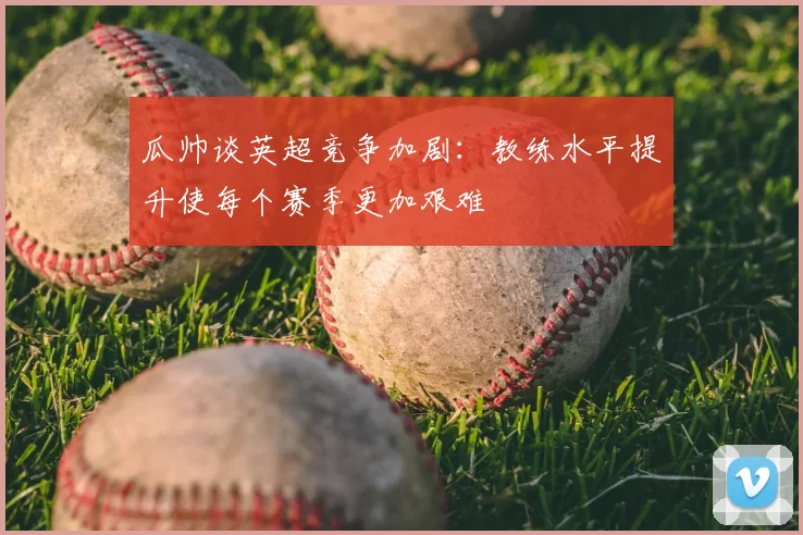 瓜帅谈英超竞争加剧：教练水平提升使每个赛季更加艰难