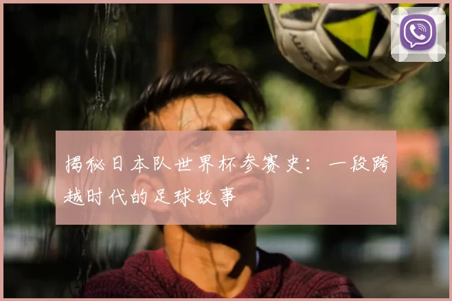 揭秘日本队世界杯参赛史：一段跨越时代的足球故事